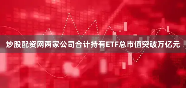 炒股配资网两家公司合计持有ETF总市值突破万亿元