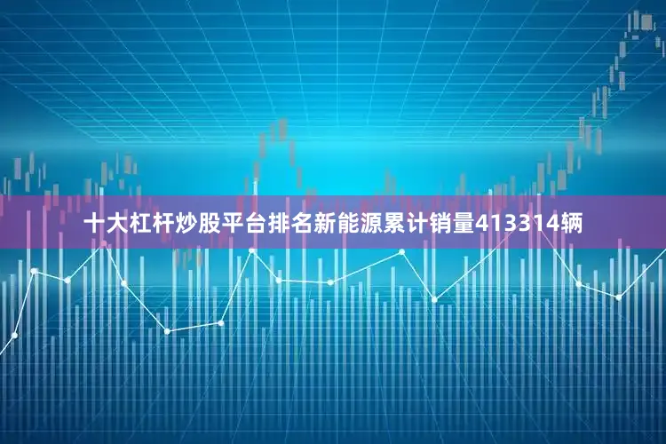 十大杠杆炒股平台排名新能源累计销量413314辆