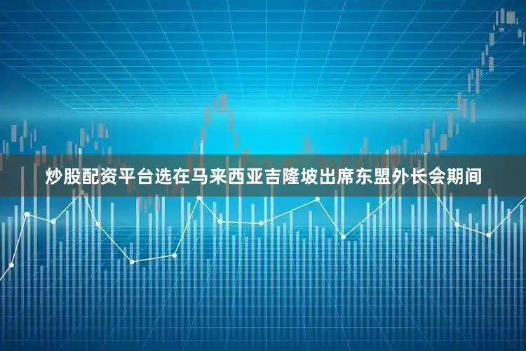 炒股配资平台选在马来西亚吉隆坡出席东盟外长会期间
