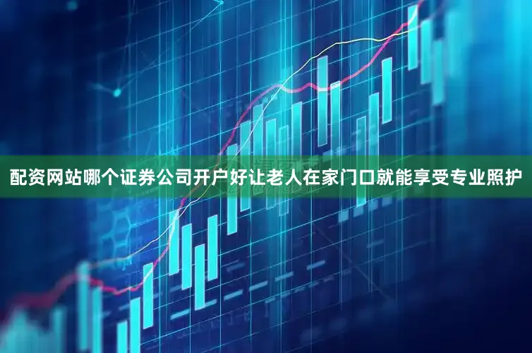 配资网站哪个证券公司开户好让老人在家门口就能享受专业照护