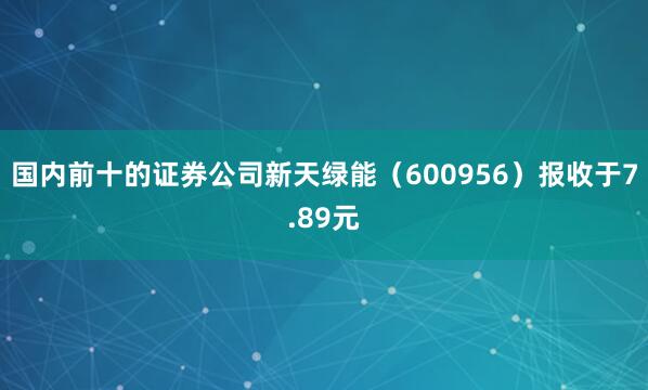 国内前十的证券公司新天绿能（600956）报收于7.89元
