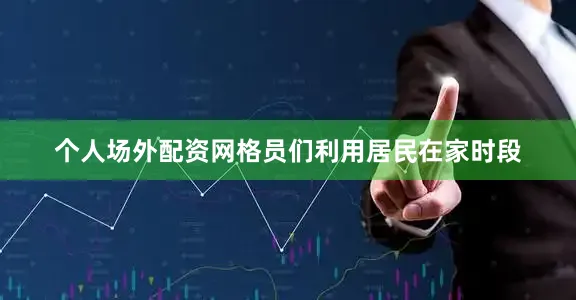 个人场外配资网格员们利用居民在家时段