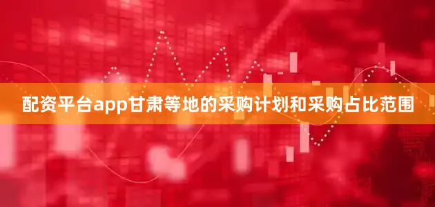 配资平台app甘肃等地的采购计划和采购占比范围