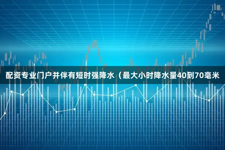 配资专业门户并伴有短时强降水（最大小时降水量40到70毫米