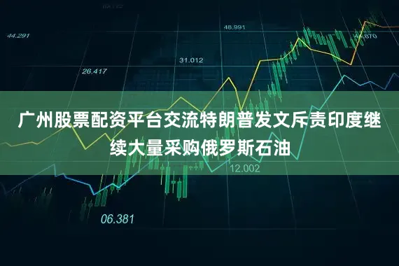 广州股票配资平台交流特朗普发文斥责印度继续大量采购俄罗斯石油