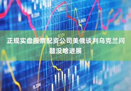 正规实盘股票配资公司美俄谈判乌克兰问题没啥进展