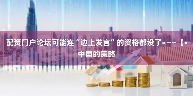 配资门户论坛可能连“边上发言”的资格都没了«——【•中国的策略