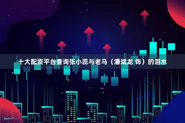 十大配资平台查询张小蕊与老马（潘斌龙 饰）的泪水