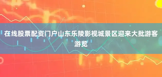 在线股票配资门户山东乐陵影视城景区迎来大批游客游览